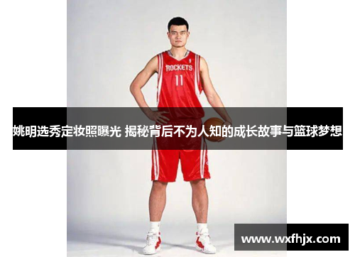 姚明选秀定妆照曝光 揭秘背后不为人知的成长故事与篮球梦想