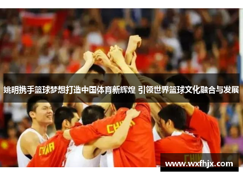 姚明携手篮球梦想打造中国体育新辉煌 引领世界篮球文化融合与发展