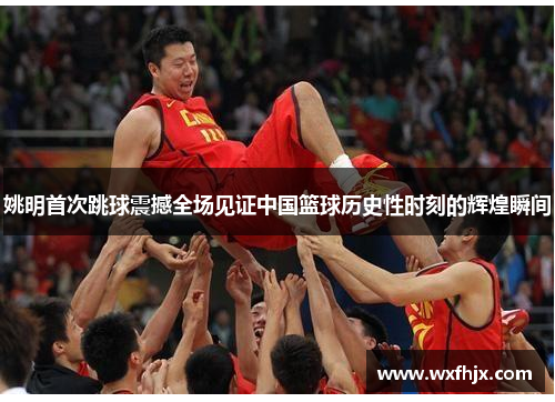 姚明首次跳球震撼全场见证中国篮球历史性时刻的辉煌瞬间