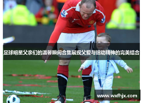 足球明星父亲们的温馨瞬间合集展现父爱与运动精神的完美结合